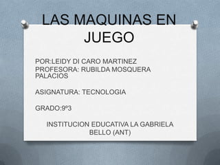 LAS MAQUINAS EN
      JUEGO
POR:LEIDY DI CARO MARTINEZ
PROFESORA: RUBILDA MOSQUERA
PALACIOS

ASIGNATURA: TECNOLOGIA

GRADO:9º3

  INSTITUCION EDUCATIVA LA GABRIELA
             BELLO (ANT)
 