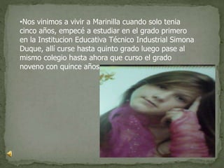 •Nos vinimos a vivir a Marinilla cuando solo tenia
cinco años, empecé a estudiar en el grado primero
en la Institucion Educativa Técnico Industrial Simona
Duque, allí curse hasta quinto grado luego pase al
mismo colegio hasta ahora que curso el grado
noveno con quince años.
 