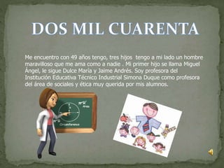 Me encuentro con 49 años tengo, tres hijos tengo a mi lado un hombre
maravilloso que me ama como a nadie . Mi primer hijo se llama Miguel
Ángel, le sigue Dulce María y Jaime Andrés. Soy profesora del
Institución Educativa Técnico Industrial Simona Duque como profesora
del área de sociales y ética muy querida por mis alumnos.
 