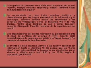 La organización proveerá comodidades como conexión en red, Internet, energía eléctrica asientos y mesas. También habrá computadores en alquiler.  La convocatoria es para todos aquellos fanáticos y obsesionados por los juegos electrónicos, la informática y la tecnología. También pueden asistir los aficionados a las consolas de videojuegos como el Nintendo Wii o la Play Station. “Entre ellos también se van a armar torneos”, comentó Giampaolo Ficorilli, miembro de la organización del evento.  Los organizadores del evento mostraron su preocupación ante el riego de contagio de la gripe A H1N1. Ficorilli pidió especialmente a la gente que no asista a la “Mega Lanparty” si presenta síntomas de la enfermedad.  El evento se inicia mañana viernes a las 10:00 y continúa sin interrupción hasta el domingo 19. Se espera que las “horas pico” o con más cantidad de jugadores en simultáneo sea el viernes y sábado entre las 19:00 y las 20:00, según lo expresado por Ficorilli.  