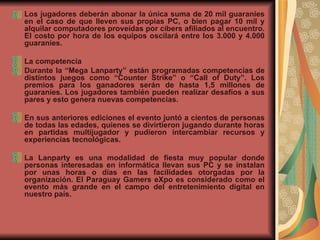 Los jugadores deberán abonar la única suma de 20 mil guaraníes en el caso de que lleven sus propias PC, o bien pagar 10 mil y alquilar computadores proveídas por cibers afiliados al encuentro. El costo por hora de los equipos oscilará entre los 3.000 y 4.000 guaraníes.  La competencia Durante la “Mega Lanparty” están programadas competencias de distintos juegos como “Counter Strike” o “Call of Duty”. Los premios para los ganadores serán de hasta 1,5 millones de guaraníes. Los jugadores también pueden realizar desafíos a sus pares y esto genera nuevas competencias.  En sus anteriores ediciones el evento juntó a cientos de personas de todas las edades, quienes se divirtieron jugando durante horas en partidas multijugador y pudieron intercambiar recursos y experiencias tecnológicas.  La Lanparty es una modalidad de fiesta muy popular donde personas interesadas en informática llevan sus PC y se instalan por unas horas o días en las facilidades otorgadas por la organización. El Paraguay Gamers eXpo es considerado como el evento más grande en el campo del entretenimiento digital en nuestro país.  