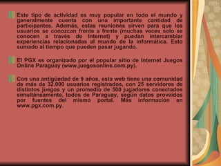 Este tipo de actividad es muy popular en todo el mundo y generalmente cuenta con una importante cantidad de participantes. Además, estas reuniones sirven para que los usuarios se conozcan frente a frente (muchas veces solo se conocen a través de Internet) y puedan intercambiar experiencias relacionadas al mundo de la informática. Esto sumado al tiempo que pueden pasar jugando.  El PGX es organizado por el popular sitio de Internet Juegos Online Paraguay (www.juegosonline.com.py).  Con una antigüedad de 9 años, esta web tiene una comunidad de más de 32.000 usuarios registrados, con 25 servidores de distintos juegos y un promedio de 500 jugadores conectados simultáneamente, todos de Paraguay, según datos proveídos por fuentes del mismo portal. Más información en www.pgx.com.py. 