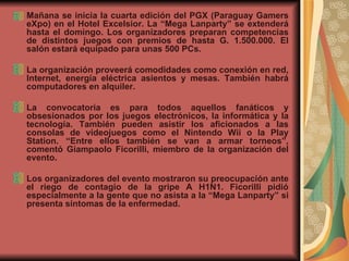 Mañana se inicia la cuarta edición del PGX (Paraguay Gamers eXpo) en el Hotel Excelsior. La “Mega Lanparty” se extenderá hasta el domingo. Los organizadores preparan competencias de distintos juegos con premios de hasta G. 1.500.000. El salón estará equipado para unas 500 PCs.  La organización proveerá comodidades como conexión en red, Internet, energía eléctrica asientos y mesas. También habrá computadores en alquiler.     La convocatoria es para todos aquellos fanáticos y obsesionados por los juegos electrónicos, la informática y la tecnología. También pueden asistir los aficionados a las consolas de videojuegos como el Nintendo Wii o la Play Station. “Entre ellos también se van a armar torneos”, comentó Giampaolo Ficorilli, miembro de la organización del evento.     Los organizadores del evento mostraron su preocupación ante el riego de contagio de la gripe A H1N1. Ficorilli pidió especialmente a la gente que no asista a la “Mega Lanparty” si presenta síntomas de la enfermedad.     