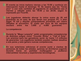 El evento se inicia mañana viernes a las 10:00 y continúa sin interrupción hasta el domingo 19. Se espera que las “horas pico” o con más cantidad de jugadores en simultáneo sea el viernes y sábado entre las 19:00 y las 20:00, según lo expresado por Ficorilli.    Los jugadores deberán abonar la única suma de 20 mil guaraníes en el caso de que lleven sus propias PC, o bien pagar 10 mil y alquilar computadores proveídas por cibers afiliados al encuentro. El costo por hora de los equipos oscilará entre los 3.000 y 4.000 guaraníes.     La competencia Durante la “Mega Lanparty” están programadas competencias de distintos juegos como “Counter Strike” o “Call of Duty”. Los premios para los ganadores serán de hasta 1,5 millones de guaraníes. Los jugadores también pueden realizar desafíos a sus pares y esto genera nuevas competencias.     En sus anteriores ediciones el evento juntó a cientos de personas de todas las edades, quienes se divirtieron jugando durante horas en partidas multijugador y pudieron intercambiar recursos y experiencias tecnológicas.     