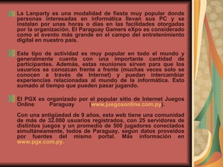 La Lanparty es una modalidad de fiesta muy popular donde personas interesadas en informática llevan sus PC y se instalan por unas horas o días en las facilidades otorgadas por la organización. El Paraguay Gamers eXpo es considerado como el evento más grande en el campo del entretenimiento digital en nuestro país.     Este tipo de actividad es muy popular en todo el mundo y generalmente cuenta con una importante cantidad de participantes. Además, estas reuniones sirven para que los usuarios se conozcan frente a frente (muchas veces solo se conocen a través de Internet) y puedan intercambiar experiencias relacionadas al mundo de la informática. Esto sumado al tiempo que pueden pasar jugando.     El PGX es organizado por el popular sitio de Internet Juegos Online Paraguay ( www.juegosonline.com.py ).     Con una antigüedad de 9 años, esta web tiene una comunidad de más de 32.000 usuarios registrados, con 25 servidores de distintos juegos y un promedio de 500 jugadores conectados simultáneamente, todos de Paraguay, según datos proveídos por fuentes del mismo portal. Más información en  www.pgx.com.py .   