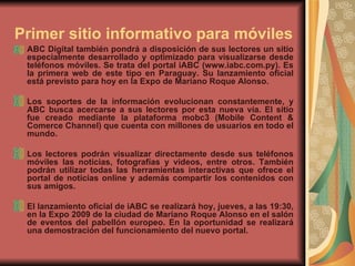 Primer sitio informativo para móviles   ABC Digital también pondrá a disposición de sus lectores un sitio especialmente desarrollado y optimizado para visualizarse desde teléfonos móviles. Se trata del portal iABC (www.iabc.com.py). Es la primera web de este tipo en Paraguay. Su lanzamiento oficial está previsto para hoy en la Expo de Mariano Roque Alonso.  Los soportes de la información evolucionan constantemente, y ABC busca acercarse a sus lectores por esta nueva vía. El sitio fue creado mediante la plataforma mobc3 (Mobile Content & Comerce Channel) que cuenta con millones de usuarios en todo el mundo.  Los lectores podrán visualizar directamente desde sus teléfonos móviles las noticias, fotografías y videos, entre otros. También podrán utilizar todas las herramientas interactivas que ofrece el portal de noticias online y además compartir los contenidos con sus amigos.  El lanzamiento oficial de iABC se realizará hoy, jueves, a las 19:30, en la Expo 2009 de la ciudad de Mariano Roque Alonso en el salón de eventos del pabellón europeo. En la oportunidad se realizará una demostración del funcionamiento del nuevo portal.  