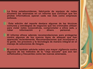 La firma estadounidense, fabricante de equipos de redes enumeró las amenazas en un informe que concluye que los piratas informáticos operan cada vez más como empresas exitosas. Esta edición del reporte destaca algunas de las técnicas comunes y estrategias de negocios que los criminales utilizan para violar redes corporativas, comprometer a sitios web, y robar información y dinero personal.  El informe ofrece además recomendaciones para protegerse contra algunos de los nuevos tipos de ataques que han aparecido recientemente. Recomendaciones que incorporan a la gente, los procesos y la tecnología de manera integral en el manejo de soluciones de riesgos.   El estudio también advierte sobre una mayor vigilancia contra algunos de los métodos de la “vieja escuela” que son tan sofisticados y frecuentes como las nuevas amenazas. 