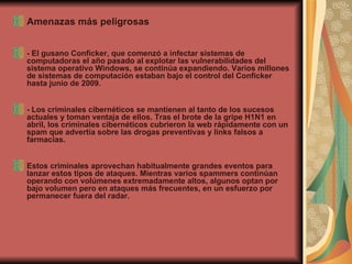 Amenazas más peligrosas - El gusano Conficker, que comenzó a infectar sistemas de computadoras el año pasado al explotar las vulnerabilidades del sistema operativo Windows, se continúa expandiendo. Varios millones de sistemas de computación estaban bajo el control del Conficker hasta junio de 2009.  - Los criminales cibernéticos se mantienen al tanto de los sucesos actuales y toman ventaja de ellos. Tras el brote de la gripe H1N1 en abril, los criminales cibernéticos cubrieron la web rápidamente con un spam que advertía sobre las drogas preventivas y links falsos a farmacias.  Estos criminales aprovechan habitualmente grandes eventos para lanzar estos tipos de ataques. Mientras varios spammers continúan operando con volúmenes extremadamente altos, algunos optan por bajo volumen pero en ataques más frecuentes, en un esfuerzo por permanecer fuera del radar.  