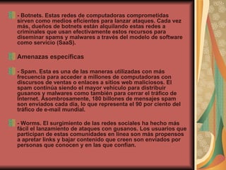 - Botnets. Estas redes de computadoras comprometidas sirven como medios eficientes para lanzar ataques. Cada vez más, dueños de botnets están alquilando estas redes a criminales que usan efectivamente estos recursos para diseminar spams y malwares a través del modelo de software como servicio (SaaS).  Amenazas específicas - Spam. Esta es una de las maneras utilizadas con más frecuencia para acceder a millones de computadoras con discursos de ventas o enlaces a sitios web maliciosos. El spam continúa siendo el mayor vehículo para distribuir gusanos y malwares como también para cerrar el tráfico de Internet. Asombrosamente, 180 billones de mensajes spam son enviados cada día, lo que representa el 90 por ciento del tráfico de e-mail mundial.  - Worms. El surgimiento de las redes sociales ha hecho más fácil el lanzamiento de ataques con gusanos. Los usuarios que participan de estas comunidades en línea son más propensos a apretar links y bajar contenido que creen son enviados por personas que conocen y en las que confían.  