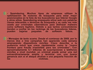 - Spamdexing. Muchos tipos de empresas utilizan la optimización de motores de búsqueda para estar mejor posicionados en la lista de los buscadores que lideran Google y otros sitios. Spamdexing empaqueta sitios web con palabras claves relevantes o términos de búsqueda y es cada vez más usado por criminales cibernéticos para disfrazar malware como software legítimo. Debido a que tantos consumidores tienden a confiar en los rankings de los buscadores líderes, pueden bajarse paquetes de software falsos.  - Mensajes de texto scams. Desde el comienzo de 2009, por lo menos dos o tres campañas han aparecido cada semana amenazando dispositivos móviles. Cisco describe a la audiencia móvil que crece rápidamente como la “nueva frontera para fraude irresistible para los criminales”. Con aproximadamente 4,1 billones de suscripciones a teléfonos móviles a nivel mundial, un criminal puede armar una red extraordinariamente amplia y terminar con una buena ganancia aún si el ataque alcanza a una pequeña fracción de las víctimas.  