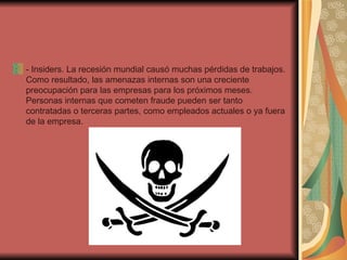 - Insiders. La recesión mundial causó muchas pérdidas de trabajos. Como resultado, las amenazas internas son una creciente preocupación para las empresas para los próximos meses. Personas internas que cometen fraude pueden ser tanto contratadas o terceras partes, como empleados actuales o ya fuera de la empresa. 