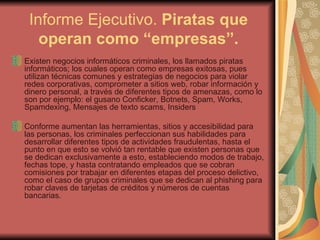 Informe Ejecutivo.  Piratas que operan como “empresas”. Existen negocios informáticos criminales, los llamados piratas informáticos; los cuales operan como empresas exitosas, pues utilizan técnicas comunes y estrategias de negocios para violar redes corporativas, comprometer a sitios web, robar información y dinero personal, a través de diferentes tipos de amenazas, como lo son por ejemplo: el gusano Conficker, Botnets, Spam, Works, Spamdexing, Mensajes de texto scams, Insiders Conforme aumentan las herramientas, sitios y accesibilidad para las personas, los criminales perfeccionan sus habilidades para desarrollar diferentes tipos de actividades fraudulentas, hasta el punto en que esto se volvió tan rentable que existen personas que se dedican exclusivamente a esto, estableciendo modos de trabajo, fechas tope, y hasta contratando empleados que se cobran comisiones por trabajar en diferentes etapas del proceso delictivo, como el caso de grupos criminales que se dedican al phishing para robar claves de tarjetas de créditos y números de cuentas bancarias.  