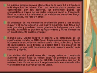 La página adopta nuevos elementos de la web 2.0 e introduce más espacios de interacción. Las noticias ahora pueden ser comentadas por los lectores. El contenido puede ser compartido a través de las redes sociales como el Facebook. Esto se suma a los elementos ya existentes como los blogs, las encuestas, los foros y otros.  El destaque de los elementos multimedia pasó a ser mucho mayor y el portal adquirió una nueva dinámica. Las fotos son más grandes y pueden crearse galerías de imágenes para cada noticia. También es posible agregar vídeos y otros elementos en prácticamente cualquier lugar.  Incluso ABC Digital renovó el diseño y la estructura de los clasificados del diario ABC Color. Implementó herramientas de búsqueda de acuerdo a criterios como rubro, subrubro y fecha de publicación. Esto brinda la posibilidad a los usuarios de encontrar lo que está buscando de una manera mucho más sencilla y rápida.  Las visitas del portal www.abc.com.py están en constante aumento desde hace ya varios años. El promedio actual de ingresos diarios únicos es de 120.000. Estimamos que con la reestructuración se superará ampliamente la mencionada cifra y alcanzaremos nuevos picos de visita.  