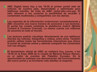 ABC Digital lanza hoy a las 19:30 el primer portal web de noticias de nuestro país, desarrollado y optimizado para teléfonos móviles. Se trata de iABC (www.iabc.com.py). El sitio ofrecerá a los usuarios la posibilidad de acceder a contenidos multimedia y compartirlos con los demás. Los soportes de la información evolucionan constantemente y ABC encontró una nueva manera de acercarse a sus lectores. El portal fue creado mediante la plataforma mobc3 (Mobile Content & Comerce Channel). La misma cuenta con millones de usuarios en todo el mundo.  Los lectores podrán visualizar directamente de sus teléfonos móviles las noticias, fotografías y videos, entre otros. También podrán utilizar todas las herramientas interactivas que ofrece el portal de noticias online y además compartir los contenidos con sus amigos.  El lanzamiento oficial de iABC se realizará hoy, jueves, a las 19:30 en la Expo 2009 de la ciudad de Mariano Roque Alonso, en el salón de eventos del Pabellón Europeo. En la oportunidad se realizará una demostración del funcionamiento del nuevo portal y se brindarán más detalles al respecto. 