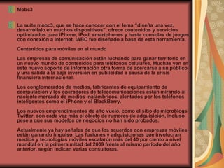 Mobc3 La suite mobc3, que se hace conocer con el lema “diseña una vez, desarróllalo en muchos dispositivos”, ofrece contenidos y servicios optimizados para iPhone, iPod, smartphones y hasta consolas de juegos con conexión a Internet. iABC fue diseñado a base de esta herramienta.  Contenidos para móviles en el mundo  Las empresas de comunicación están luchando para ganar territorio en un nuevo mundo de contenidos para teléfonos celulares. Muchas ven en este nuevo soporte de información otra forma de acercarse a su público y una salida a la baja inversión en publicidad a causa de la crisis financiera internacional.  Los conglomerados de medios, fabricantes de equipamiento de computación y los operadores de telecomunicaciones están mirando al naciente mercado de medios inalámbricos, alentados por los teléfonos inteligentes como el iPhone y el BlackBerry.  Los nuevos emprendimientos de alto vuelo, como el sitio de microblogs Twitter, son cada vez más el objeto de rumores de adquisición, incluso pese a que sus modelos de negocios no han sido probados.  Actualmente ya hay señales de que los acuerdos con empresas móviles están ganando impulso. Las fusiones y adquisiciones que involucran medios y tecnologías móviles escalaron más del 40 por ciento a nivel mundial en la primera mitad del 2009 frente al mismo periodo del año anterior, según indican varias consultoras. 