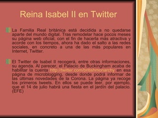 Reina Isabel II en Twitter La Familia Real británica está decidida a no quedarse aparte del mundo digital. Tras remodelar hace pocos meses su página web oficial, con el fin de hacerla más atractiva y acorde con los tiempos, ahora ha dado el salto a las redes sociales, en concreto a una de las más populares en Internet, Twitter.  El Twitter de Isabel II recogerá, entre otras informaciones, su agenda. Al parecer, el Palacio de Buckingham acaba de habilitar la cuenta  http :// twitter.com / britishmonarchy  en esa página de microblogging, desde donde podrá informar de las últimas novedades de la Corona. La página ya recoge los primeros tweets. En ellos se puede leer, por ejemplo, que el 14 de julio habrá una fiesta en el jardín del palacio. (EFE)  