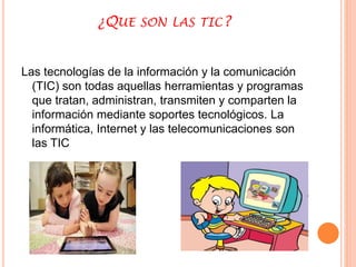 ¿QUE SON LAS TIC? 
Las tecnologías de la información y la comunicación 
(TIC) son todas aquellas herramientas y programas 
que tratan, administran, transmiten y comparten la 
información mediante soportes tecnológicos. La 
informática, Internet y las telecomunicaciones son 
las TIC 
 