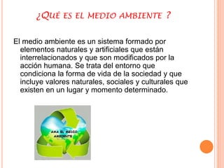 ¿QUÉ ES EL MEDIO AMBIENTE ? 
El medio ambiente es un sistema formado por 
elementos naturales y artificiales que están 
interrelacionados y que son modificados por la 
acción humana. Se trata del entorno que 
condiciona la forma de vida de la sociedad y que 
incluye valores naturales, sociales y culturales que 
existen en un lugar y momento determinado. 
 