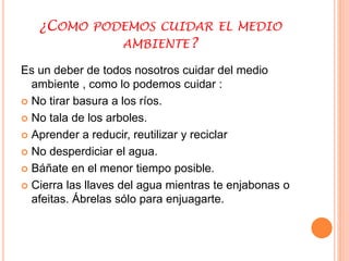 ¿COMO PODEMOS CUIDAR EL MEDIO 
AMBIENTE? 
Es un deber de todos nosotros cuidar del medio 
ambiente , como lo podemos cuidar : 
 No tirar basura a los ríos. 
 No tala de los arboles. 
 Aprender a reducir, reutilizar y reciclar 
 No desperdiciar el agua. 
 Báñate en el menor tiempo posible. 
 Cierra las llaves del agua mientras te enjabonas o 
afeitas. Ábrelas sólo para enjuagarte. 
 