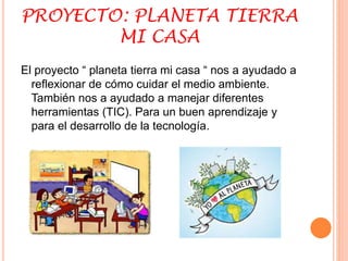 PROYECTO: PLANETA TIERRA 
MI CASA 
El proyecto “ planeta tierra mi casa “ nos a ayudado a 
reflexionar de cómo cuidar el medio ambiente. 
También nos a ayudado a manejar diferentes 
herramientas (TIC). Para un buen aprendizaje y 
para el desarrollo de la tecnología. 
 