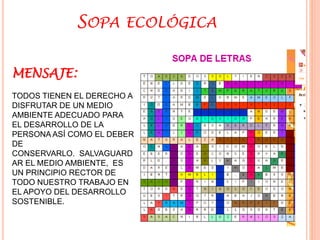 SOPA ECOLÓGICA 
MENSAJE: 
TODOS TIENEN EL DERECHO A 
DISFRUTAR DE UN MEDIO 
AMBIENTE ADECUADO PARA 
EL DESARROLLO DE LA 
PERSONA ASÍ COMO EL DEBER 
DE 
CONSERVARLO. SALVAGUARD 
AR EL MEDIO AMBIENTE, ES 
UN PRINCIPIO RECTOR DE 
TODO NUESTRO TRABAJO EN 
EL APOYO DEL DESARROLLO 
SOSTENIBLE. 
 