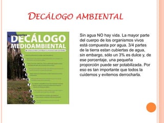 DECÁLOGO AMBIENTAL 
Sin agua NO hay vida. La mayor parte 
del cuerpo de los organismos vivos 
está compuesta por agua. 3/4 partes 
de la tierra estan cubiertas de agua, 
sin embargo, sólo un 3% es dulce y, de 
ese porcentaje, una pequeña 
proporción puede ser potabilizada. Por 
eso es tan importante que todos la 
cuidemos y evitemos derrocharla. 
 