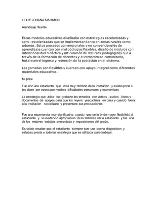 LEIDY JOHANA MARIMON
Arendizaje flexible
Estos modelos educativos diseñados con estrategias escolarizadas y
semi -escolarizadas que se implementan tanto en zonas rurales como
urbanas. Estos procesos convencionales y no convencionales de
aprendizaje cuentan con metodologías flexibles, diseño de módulos con
intencionalidad didáctica y articulación de recursos pedagógicos que a
través de la formación de docentes y el compromiso comunitario,
fortalecen el ingreso y retención de la población en el sistema.
Las jornadas son flexibles y cuentan con apoyo integral como diferentes
materiales educativos.
Mi praxi
Fue con una estudiante que vivia muy retirado de la institucion y asistia poco a
las clase por epoca por muchas dificultades personales y economicas
La estrategia que utilice fue grabarle las tematica con videos , audios , libros y
documentos de apoyos para que los leyera yescuchara en casa y cuando fuera
a la institucion socializara y presentara sus producciones
Fue una esperiencia muy significativa puesto que se le brido mayor flexibilidd al
estudiante y se evidencio apropiacion de la tematica en la estudiante y fue una
de los mejores trabajos presentado y exposiciones del grado.
Es valido resaltar que el estudiante siempre tuvo una buena disposicion y
estabas presta a toda las estrategia que se utilizaba para trabajar.
 