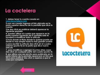 1. debes tener tu cuenta creada en
www.lacoctelera.com
2.una vez creado ingresas al link ubicado en la
parte superior derecha de tu pantalla que dice tu
cuenta
3.le das click en publicar deberá aparecer la
siguiente pantalla
4. puedes utilizar el cuadro que aparece en la
parte superior izquierda de tu pantalla este te
ayudara a modificar todo tu articulo
5.incia donde el titulo donde tu quieras puede ser
desde lo mas simple hasta lo mas grande posible
6.para escribir tu articulo das click en el cuadro
anterior (punto 4) en la parte que dice nuevo
articulo
7. para modificar o agregar muchas otras cosas
das click en cualquier parte del cuadro (punto 4)
8. por ultimo una vez escrito para publicarlo en la
parte inferior de tu pantalla aparecerá un link que
dice para publicar das click y esperas a que lo
suba por completo
Atrás
 