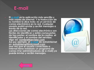 • El e-mail es la aplicación más sencilla y
más usada de Internet. Y la traducción de
su nombre lo dice todo; es un servicio de
correo electrónico en la red. Cualquier
usuario podrá enviar y recibir mensajes a
través de la red.
Las direcciones de correo electrónico son
fáciles de identificar y están compuestas
de tres partes: el nombre de la casillas, el
identificador y el nombre del servidor;
algo así: nombre@servidor.com
Así por ejemplo, el e-mail de extraInternet
es: extrainternet@microsoft.com
Una vez que el usuario conectado a
Internet tiene instalado un programa de
correo (Ver administradores de e-mail) ya
puede enviar y recibir mensajes.
Atrás
 