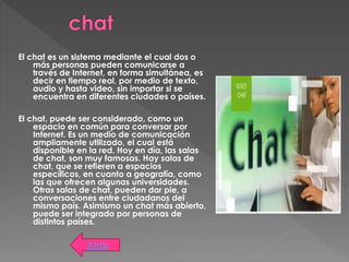 El chat es un sistema mediante el cual dos o
más personas pueden comunicarse a
través de Internet, en forma simultánea, es
decir en tiempo real, por medio de texto,
audio y hasta video, sin importar si se
encuentra en diferentes ciudades o países.
El chat, puede ser considerado, como un
espacio en común para conversar por
Internet. Es un medio de comunicación
ampliamente utilizado, el cual está
disponible en la red. Hoy en día, las salas
de chat, son muy famosas. Hay salas de
chat, que se refieren a espacios
específicos, en cuanto a geografía, como
las que ofrecen algunas universidades.
Otras salas de chat, pueden dar pie, a
conversaciones entre ciudadanos del
mismo país. Asimismo un chat más abierto,
puede ser integrado por personas de
distintos países.
Atrás
 