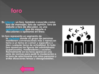 En Internet, un foro, también conocido como
foro de mensajes, foro de opinión, foro de
debate o foro de discusión, es una
aplicación web que da soporte a
discusiones u opiniones en línea.
Un foro representa un segmento de
la sociedad donde un grupo de personas
mantienen conversaciones más o menos en
torno a un tema en común y específico o
bien cualquier tema de actualidad. En todo
foro aparecen las figuras del administrador
(superusuario), moderadores y usuarios.
Normalmente en los foros aparecen una
serie de normas para pedir la moderación a
la hora de relacionarse con otras personas y
evitar situaciones tensas y desagradables.
Atrás
 