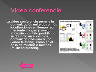 La vídeo conferencia permite la
comunicación entre dos o más
localizaciones en tiempo real,
mediante imagen y sonido
sincronizados. Esta posibilidad
se da tanto en el caso de
comunicaciones uno a uno
(video teléfono), como en el
caso de muchos a muchos
(multiconferencia).
Atrás
 