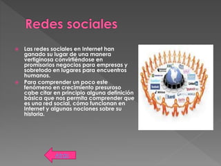 Las redes sociales en Internet han
ganado su lugar de una manera
vertiginosa convirtiéndose en
promisorios negocios para empresas y
sobretodo en lugares para encuentros
humanos.
 Para comprender un poco este
fenómeno en crecimiento presuroso
cabe citar en principio alguna definición
básica que nos permita comprender que
es una red social, cómo funcionan en
Internet y algunas nociones sobre su
historia.
Atrás
 