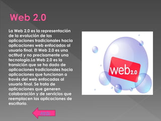 Atrás
La Web 2.0 es la representación
de la evolución de las
aplicaciones tradicionales hacia
aplicaciones web enfocadas al
usuario final. El Web 2.0 es una
actitud y no precisamente una
tecnología.La Web 2.0 es la
transición que se ha dado de
aplicaciones tradicionales hacia
aplicaciones que funcionan a
través del web enfocadas al
usuario final. Se trata de
aplicaciones que generen
colaboración y de servicios que
reemplacen las aplicaciones de
escritorio.
 