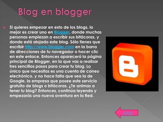  Si quieres empezar en esto de los blogs, lo
mejor es crear uno en Blogger, donde muchas
personas empiezan a escribir sus bitácoras, y
donde está alojado este blog. Sólo tienes que
escribir http://www.blogger.com en la barra
de direcciones de tu navegador o hacer clic
en este enlace. Entonces aparecerá la página
principal de Blogger, en la que vas a realizar
tres sencillos pasos para crear tu blog. Lo
único que necesitas es una cuenta de correo
electrónico, y no hace falta que sea la de
Google, la empresa que posee este servicio
gratuito de blogs o bitácoras. ¿Te animas a
tener tu blog? Entonces, continúa leyendo y
empezarás una nueva aventura en la Red.
Atrás
 