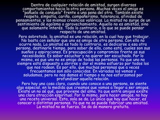       Dentro de cualquier relación de amistad, surgen diversos comportamientos hacia la otra persona. Muchas veces el amigo es "pañuelo de consuelo" frente a una pena del otro. También existe respeto, simpatía, cariño, compañerismo, tolerancia, afinidad de pensamientos, y las mismas creencias valóricas. La mistad no surge de un sentimiento de egoísmo o aprovechamiento. Aquello no es amistad, sino que solamente interés. Todo lo contrario, a lo que se puede pensar respecto de una amistad.       Pero sobretodo, la amistad es una relación, en la cual hay que trabajar. No basta con señalar que uno es amigo de otra persona. Con ello no ocurre nada. La amistad es todo lo contrario, es dedicarse a esa otra persona, destinarle tiempo, para saber de ella, como está, cuales son sus sueños y aspiraciones. Es preocupación y compromiso frente as sus necesidades. Es saber escuchar y no querer ser escuchado. Por lo mismo, es que uno no es amigo de todas las personas. Ya que uno no siempre está dispuesto a abrirse y dar el mismo esfuerzo por todos los que nos rodean. Es por ello, que muchas personas que a veces frecuentamos son sólo conocidas. En variadas los vemos y saludamos, pero no nos damos el tiempo o no nos esforzamos por profundizar aquella relación.       Pero hay una cosa clara, cuando uno conoce a una persona, se siente algo especial, en la medida que creamos que vamos a llegar a ser amigos. Existe un no sé qué, que proviene del alma. Ya que entre amigos existe una clara atracción espiritual. Por lo mismo, para hacer amigos, no hay una receta universal. Esta, sola se da. Lo único que hay que hacer, es conocer a distintas personas. Ya que no se puede fabricar una amistad. La mistad no se fuerza. Se da de manera gratuita.