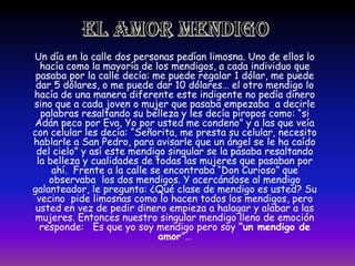 EL AMOR MENDIGOUn día en la calle dos personas pedían limosna. Uno de ellos lo hacía como la mayoría de los mendigos, a cada individuo que pasaba por la calle decía: me puede regalar 1 dólar, me puede dar 5 dólares, o me puede dar 10 dólares… el otro mendigo lo hacía de una manera diferente este indigente no pedía dinero sino que a cada joven o mujer que pasaba empezaba  a decirle palabras resaltando su belleza y les decía piropos como: “si Adán peco por Eva, Yo por usted me condeno” y a las que veía con celular les decía: “Señorita, me presta su celular, necesito hablarle a San Pedro, para avisarle que un ángel se le ha caído del cielo” y así este mendigo singular se la pasaba resaltando la belleza y cualidades de todas las mujeres que pasaban por ahí.  Frente a la calle se encontraba “Don Curioso” que observaba  los dos mendigos. Y acercándose al mendigo galanteador, le pregunta: ¿Qué clase de mendigo es usted? Su vecino  pide limosnas como lo hacen todos los mendigos, pero usted en vez de pedir dinero empieza a halagar y alabar a las mujeres. Entonces nuestro singular mendigo lleno de emoción responde:   Es que yo soy mendigo pero soy “un mendigo de amor”…