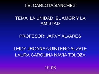 I.E. CARLOTA SANCHEZ TEMA: LA UNIDAD, EL AMOR Y LA AMISTAD PROFESOR: JARVY ALVARES LEIDY JHOANA QUINTERO ALZATE  LAURA CAROLINA NAVIA TOLOZA 10-03 