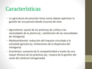 Características
• La agricultura de precisión tiene como objeto optimizar la
gestión de una parcela desde el punto de vista
• Agronómica: ajuste de las prácticas de cultivo a las
necesidades de la planta (ej.: satisfacción de las necesidades
de nitrógeno).
• Medioambiental: reducción del impacto vinculado a la
actividad agrícola (ej. limitaciones de la dispersión del
nitrógeno).
• Económico: aumento de la competitividad a través de una
mayor eficacia de las prácticas (ej.: mejora de la gestión del
coste del estiércol nitrogenado).
 