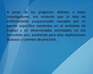 A pesar de los progresos debidos a estos
investigadores, era evidente que la idea de
enfermedades ocupacionales causadas por un
agente específico existentes en el ambiente de
trabajo y en determinadas actividades no era
concebida aún, existiendo para ellas explicaciones
dudosas y carentes de precisión.
 