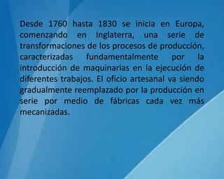 Desde 1760 hasta 1830 se inicia en Europa,
comenzando en Inglaterra, una serie de
transformaciones de los procesos de producción,
caracterizadas fundamentalmente por la
introducción de maquinarias en la ejecución de
diferentes trabajos. El oficio artesanal va siendo
gradualmente reemplazado por la producción en
serie por medio de fábricas cada vez más
mecanizadas.
 