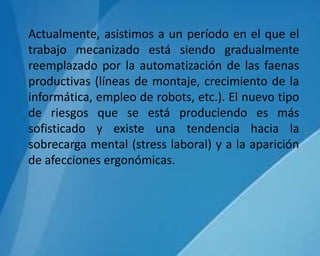 Actualmente, asistimos a un período en el que el
trabajo mecanizado está siendo gradualmente
reemplazado por la automatización de las faenas
productivas (líneas de montaje, crecimiento de la
informática, empleo de robots, etc.). El nuevo tipo
de riesgos que se está produciendo es más
sofisticado y existe una tendencia hacia la
sobrecarga mental (stress laboral) y a la aparición
de afecciones ergonómicas.
 