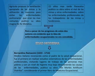 Agrícola propuso la ventilación
apropiada de las minas y la
utilización de mascaras para
evitar las enfermedades
pulmonares que eran las mas
comunes. publico su obra
magna De Re Metálica.
15 años mas tarde Paracelso
publico su obra sobre el mal de las
minas y otras enfermedades. sobre
las enfermedades profesionales de
los trabajadores de las minas y
fundiciones.
Pero a pesar de los progresos de estos dos
autores era evidente que la idea de
enfermedades ocupacionales no era concebida.
Bernardino Ramazzini (1633 - 1714)
Medico italiano reconocido como el padre de la salud ocupacional,
fue el primero en realizar estudios sistemáticos de las enfermedades
profesionales, visitando lugares de trabajo de las personas mas
pobres y con un nivel de higiene muy bajo descubriendo las causas
de las enfermedades, publico su obra “De Morbis Artificum
Diatriba”, considerando el primer libro de Medicina Ocupacional,
 