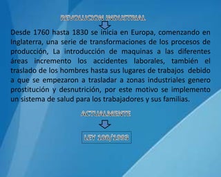 Desde 1760 hasta 1830 se inicia en Europa, comenzando en
Inglaterra, una serie de transformaciones de los procesos de
producción, La introducción de maquinas a las diferentes
áreas incremento los accidentes laborales, también el
traslado de los hombres hasta sus lugares de trabajos debido
a que se empezaron a trasladar a zonas industriales genero
prostitución y desnutrición, por este motivo se implemento
un sistema de salud para los trabajadores y sus familias.
 