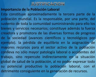 Importancia de la Población Laboral
Esta constituye aproximadamente la tercera parte de la
población mundial. Es la responsable, por una parte, del
sustento de toda la comunidad suministrando para ello los
bienes y servicios necesarios; constituye además la fuerza
creadora y promotora de las diversas formas de progreso
de la sociedad (avances científicos y tecnológicos por
ejemplo). la pérdida de equilibrio en la asignación de
mayores recursos para el sector activo de la población
conlleva no sólo mayor patología laboral o accidentes del
trabajo, sino repercute indirectamente en la situación
global de salud de la población, al no poder expresar todo
su potencial productivo la población laboral, con el
detrimento consiguiente en la generación de recursos.
 