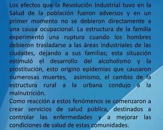 Los efectos que la Revolución Industrial tuvo en la
Salud de la población fueron adversos y en un
primer momento no se debieron directamente a
una causa ocupacional. La estructura de la familia
experimentó una ruptura cuando los hombres
debieron trasladarse a las áreas industriales de las
ciudades, dejando a sus familias; esta situación
estimuló el desarrollo del alcoholismo y la
prostitución, esto origino epidemias que causaron
numerosas muertes, asimismo, el cambio de la
estructura rural a la urbana condujo a la
malnutrición.
Como reacción a estos fenómenos se comenzaron a
crear servicios de salud pública, destinados a
controlar las enfermedades y a mejorar las
condiciones de salud de estas comunidades.
 