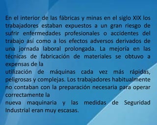 En el interior de las fábricas y minas en el siglo XIX los
trabajadores estaban expuestos a un gran riesgo de
sufrir enfermedades profesionales o accidentes del
trabajo así como a los efectos adversos derivados de
una jornada laboral prolongada. La mejoría en las
técnicas de fabricación de materiales se obtuvo a
expensas de la
utilización de máquinas cada vez más rápidas,
peligrosas y complejas. Los trabajadores habitualmente
no contaban con la preparación necesaria para operar
correctamente la
nueva maquinaria y las medidas de Seguridad
Industrial eran muy escasas.
 