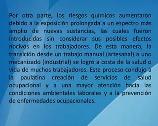 Por otra parte, los riesgos químicos aumentaron
debido a la exposición prolongada a un espectro más
amplio de nuevas sustancias, las cuales fueron
introducidas sin considerar sus posibles efectos
nocivos en los trabajadores. De esta manera, la
transición desde un trabajo manual (artesanal) a uno
mecanizado (industrial) se logró a costa de la salud o
vida de muchos trabajadores. Este proceso condujo a
la paulatina creación de servicios de salud
ocupacional y a una mayor atención hacia las
condiciones ambientales laborales y a la prevención
de enfermedades ocupacionales.
 