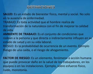 SALUD: Es un estado de bienestar físico, mental y social. No solo
en la ausencia de enfermedad.
TRABAJO: Es toda actividad que el hombre realiza de
transformación de la naturaleza con el fin de mejorar la calidad
de vida.
AMBIENTE DE TRABAJO: Es el conjunto de condiciones que
rodean a la persona y que directa o indirectamente influyen en su
estado de salud y en su vida laboral.
RIESGO: Es la probabilidad de ocurrencia de un evento. Ejemplo
Riesgo de una caída, o el riesgo de ahogamiento.
FACTOR DE RIESGO: Es un elemento, fenómeno o acción humana
que puede provocar daño en la salud de los trabajadores, en los
equipos o en las instalaciones. Ejemplo, sobre esfuerzo físico,
ruido, monotonía.
 