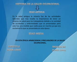 En la edad antigua la minería fue de las actividades
laborales que mas resalto la importancia de tener un
sistema de salud para los trabajadores debido a la cantidad
de accidentes y enfermedades que se presentaban pero
esto fue una medida que nadie puso en marcha ya que era
esclavitud lo que se presentaba en esta época.
EN ESTA ÉPOCA APARECIERON 2 PRECURSORES DE LA SALUD
OCUPACIONAL,
 